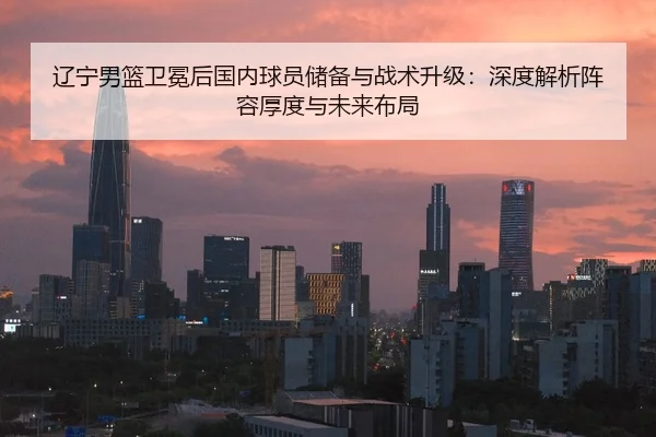 辽宁男篮卫冕后国内球员储备与战术升级：深度解析阵容厚度与未来布局