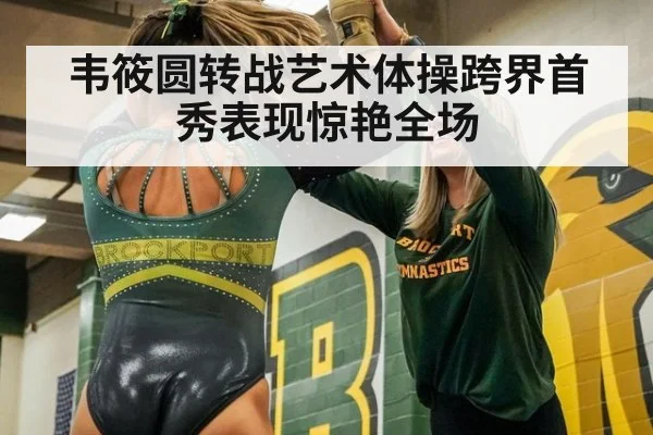 韦筱圆转战艺术体操跨界首秀表现惊艳全场