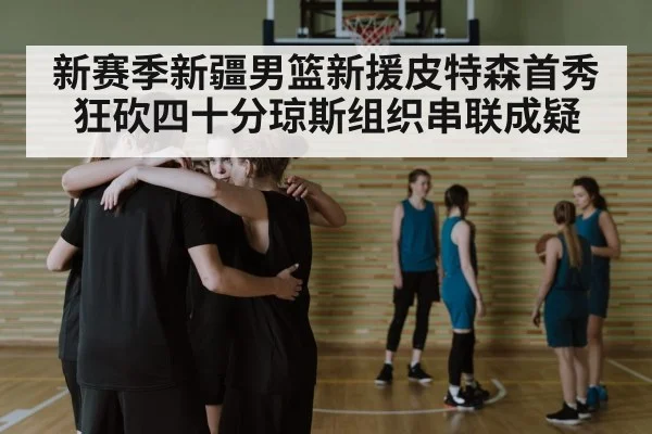 新赛季新疆男篮新援皮特森首秀狂砍四十分琼斯组织串联成疑