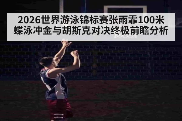 2026世界游泳锦标赛张雨霏100米蝶泳冲金与胡斯克对决终极前瞻分析