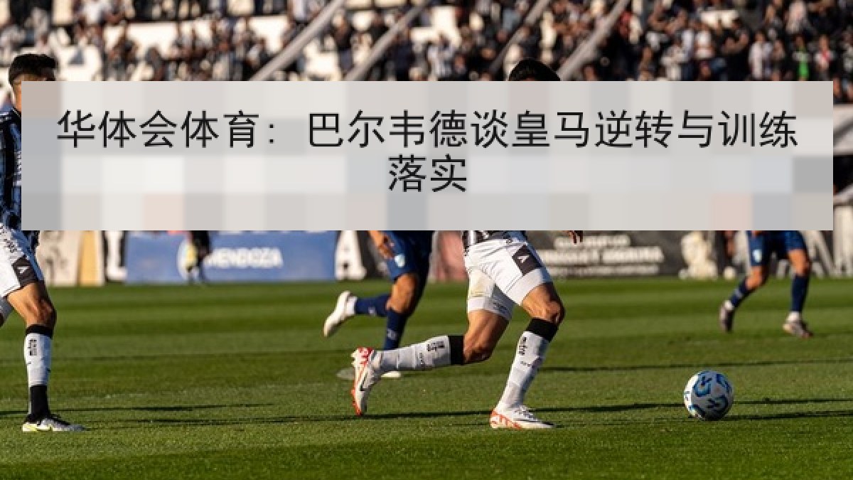 华体会体育: 巴尔韦德谈皇马逆转与训练落实
